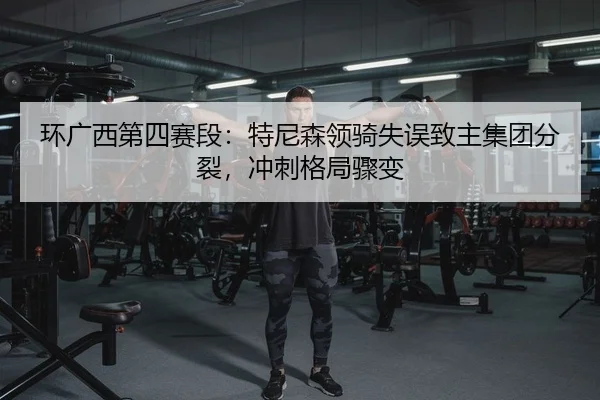 环广西第四赛段：特尼森领骑失误致主集团分裂，冲刺格局骤变